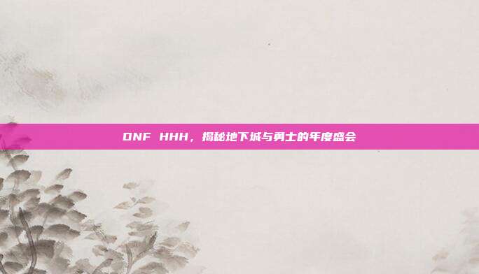 DNF HHH,揭秘地下城与勇士的年度盛会