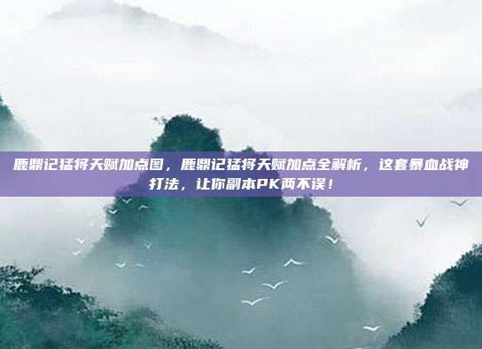 鹿鼎记猛将天赋加点图，鹿鼎记猛将天赋加点全解析，这套暴血战神打法，让你副本PK两不误！
