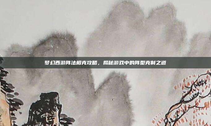 梦幻西游阵法相克攻略，揭秘游戏中的阵型克制之道