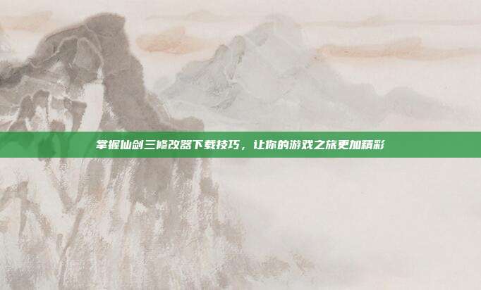 掌握仙剑三修改器下载技巧,让你的游戏之旅更加精彩