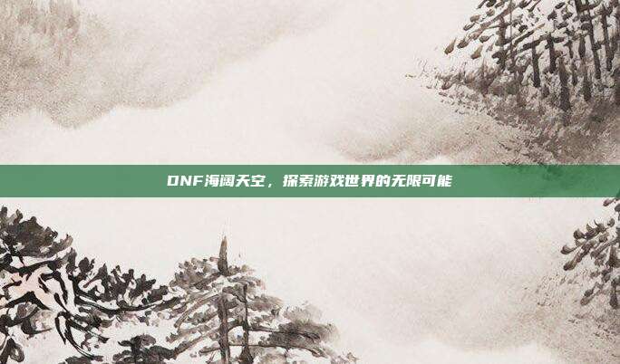 DNF海阔天空,探索游戏世界的无限可能