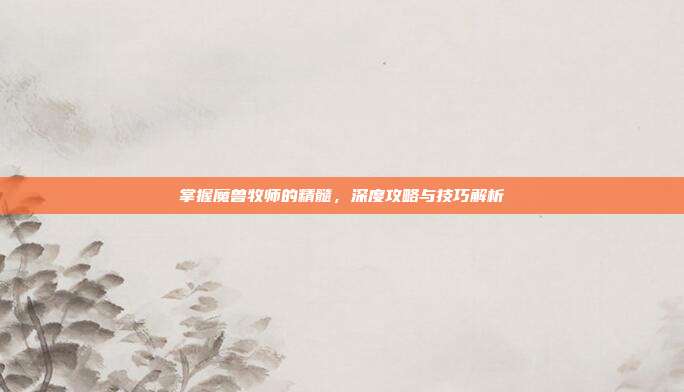 掌握魔兽牧师的精髓,深度攻略与技巧解析