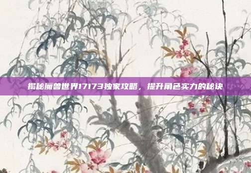 揭秘魔兽世界17173独家攻略,提升角色实力的秘诀