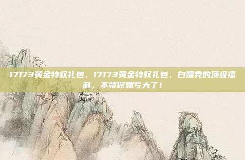 17173黄金特权礼包，17173黄金特权礼包，白嫖党的顶级福利，不领你就亏大了！