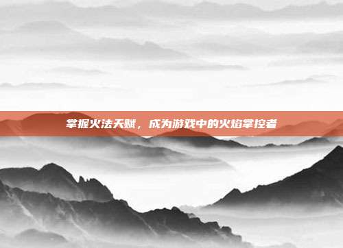 掌握火法天赋,成为游戏中的火焰掌控者