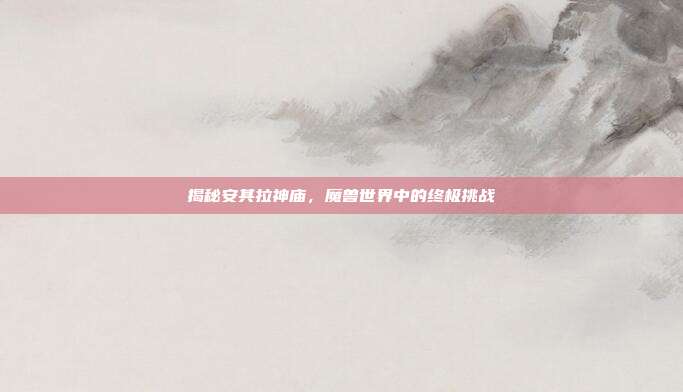 揭秘安其拉神庙,魔兽世界中的终极挑战