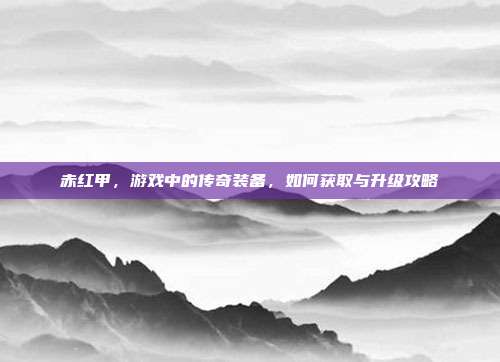 赤红甲,游戏中的传奇装备,如何获取与升级攻略