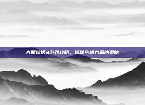 光明神话3游戏攻略,揭秘终极力量的奥秘