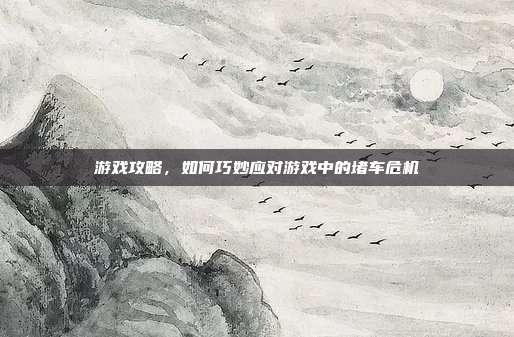 游戏攻略,如何巧妙应对游戏中的堵车危机