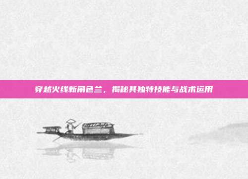 穿越火线新角色兰,揭秘其独特技能与战术运用