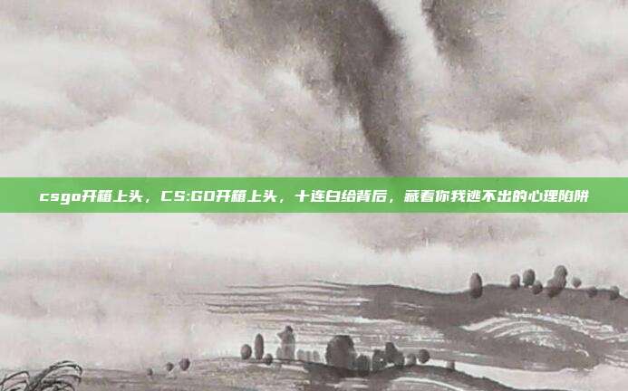 csgo开箱上头，CS:GO开箱上头，十连白给背后，藏着你我逃不出的心理陷阱