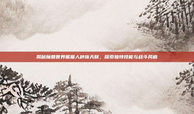 揭秘魔兽世界熊猫人种族天赋,探索独特技能与战斗风格