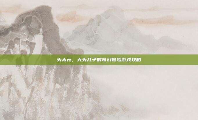 头太元,大头儿子的奇幻冒险游戏攻略