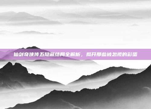 仙剑奇侠传五隐藏结局全解析,揭开那些被忽视的彩蛋