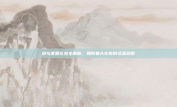 剑与家园礼包全解析,如何最大化你的资源获取