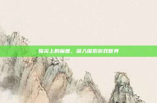 指尖上的魔兽,深入探索游戏世界