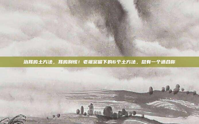 治耳鸣土方法，耳鸣别慌！老祖宗留下的6个土方法，总有一个适合你