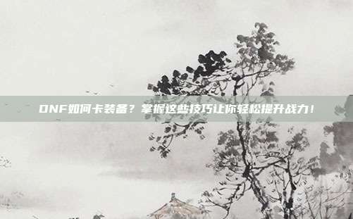 DNF如何卡装备?掌握这些技巧让你轻松提升战力!