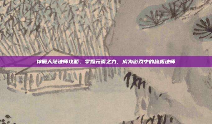 神魔大陆法师攻略,掌握元素之力,成为游戏中的终极法师
