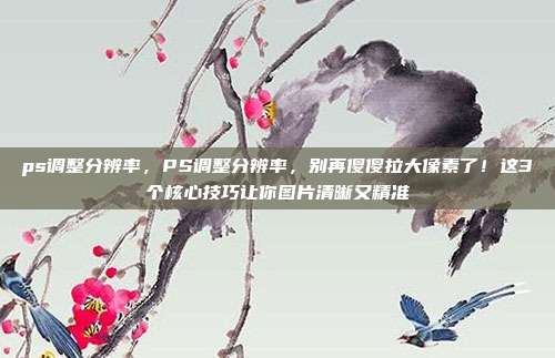 ps调整分辨率，PS调整分辨率，别再傻傻拉大像素了！这3个核心技巧让你图片清晰又精准