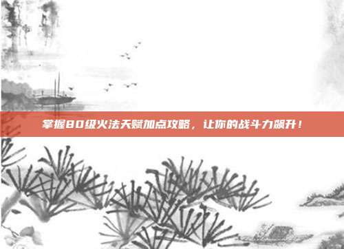 掌握80级火法天赋加点攻略,让你的战斗力飙升!