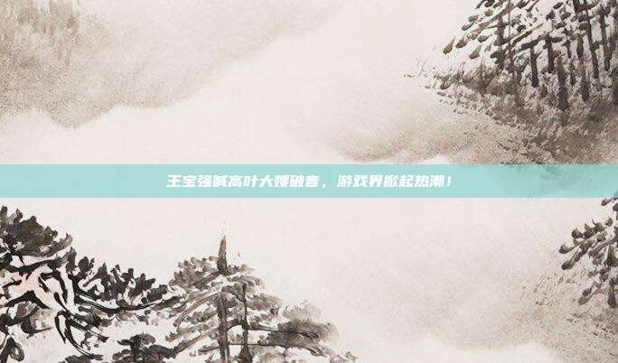 王宝强喊高叶大嫂破音,游戏界掀起热潮!