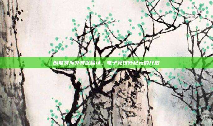 创联赛海外赛区确认,电子竞技新纪元的开启