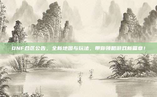 DNF合区公告,全新地图与玩法,带你领略游戏新篇章!