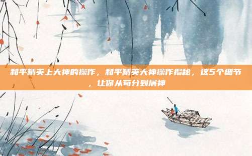 和平精英上大神的操作，和平精英大神操作揭秘，这5个细节，让你从苟分到屠神