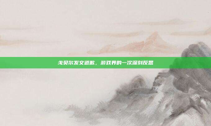 戈贝尔发文道歉,游戏界的一次深刻反思
