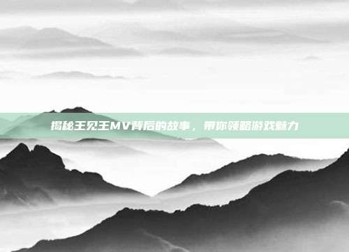 揭秘王见王MV背后的故事,带你领略游戏魅力