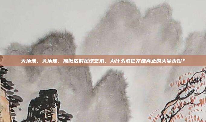 头顶球，头顶球，被低估的足球艺术，为什么说它才是真正的头号杀招？