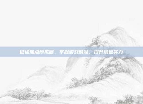 征途加点模拟器,掌握游戏精髓,提升角色实力
