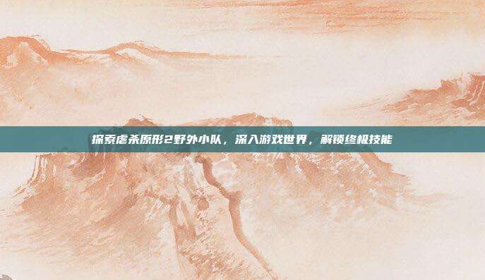 探索虐杀原形2野外小队,深入游戏世界,解锁终极技能