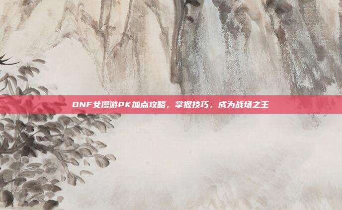 DNF女漫游PK加点攻略,掌握技巧,成为战场之王