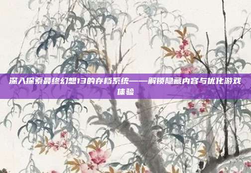 深入探索最终幻想13的存档系统——解锁隐藏内容与优化游戏体验