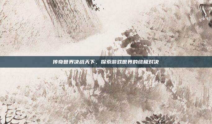 传奇世界决战天下,探索游戏世界的终极对决
