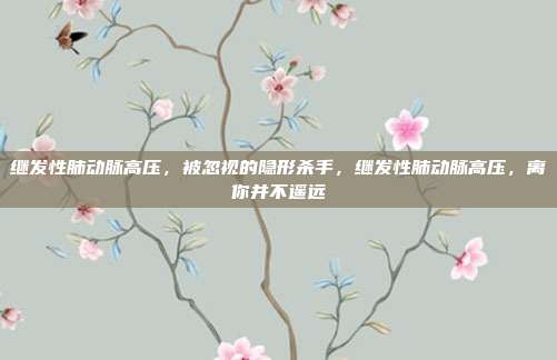 继发性肺动脉高压，被忽视的隐形杀手，继发性肺动脉高压，离你并不遥远
