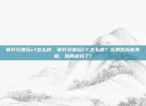 攀升兄弟玩cf怎么样，攀升兄弟玩CF怎么样？实测告诉你真相，别再被坑了！
