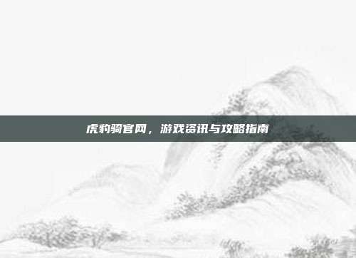 虎豹骑官网，游戏资讯与攻略指南