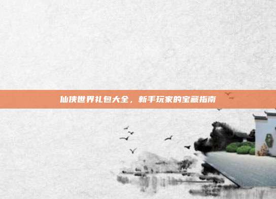 仙侠世界礼包大全，新手玩家的宝藏指南