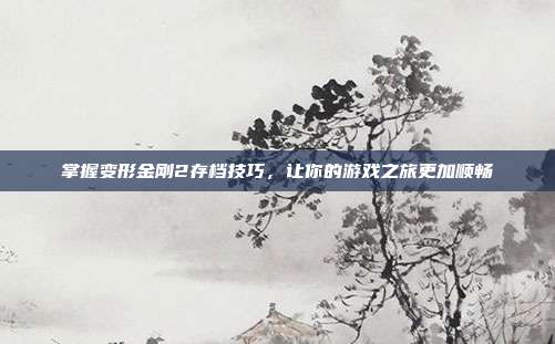 掌握变形金刚2存档技巧,让你的游戏之旅更加顺畅