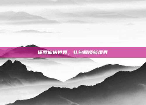 探索仙侠世界，礼包解锁新境界