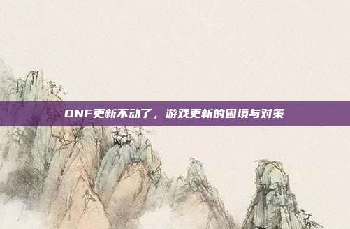 DNF更新不动了,游戏更新的困境与对策