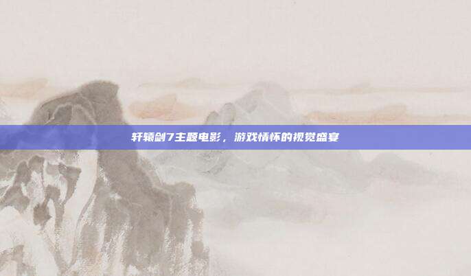 轩辕剑7主题电影,游戏情怀的视觉盛宴
