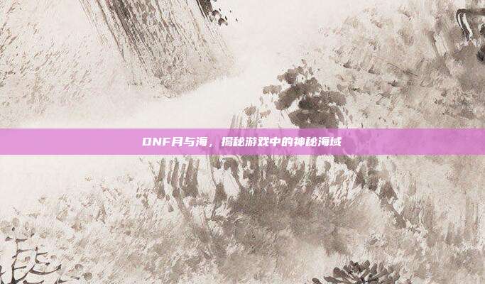 DNF月与海,揭秘游戏中的神秘海域
