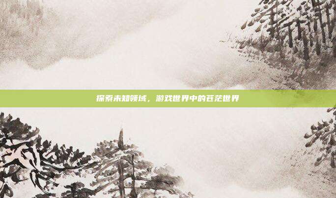 探索未知领域,游戏世界中的苍茫世界