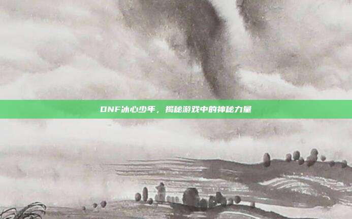 DNF冰心少年,揭秘游戏中的神秘力量