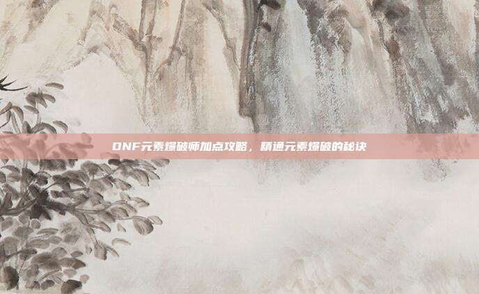 DNF元素爆破师加点攻略,精通元素爆破的秘诀