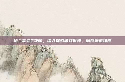 格兰蒂亚2攻略，深入探索游戏世界，解锁隐藏秘密